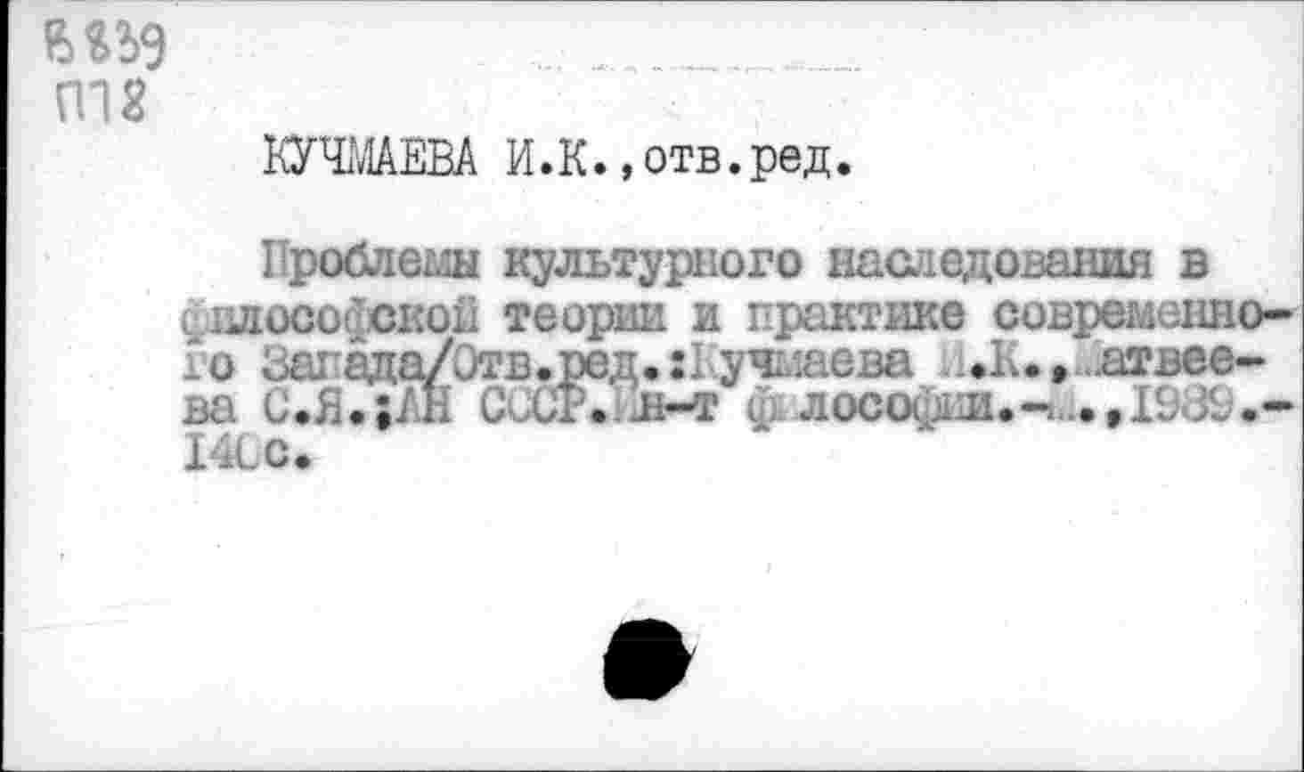 ﻿му
П18
КУЧМАЕВА И.К. »отв.ред.
Проблем культурного наследования в <илософскон теории и практике современного Запада/Отв.ред.:! учмаева «.♦К.» Матвеева С.Я.;£н СоСР. д-т ф лософии»-....,!&&.-140С»